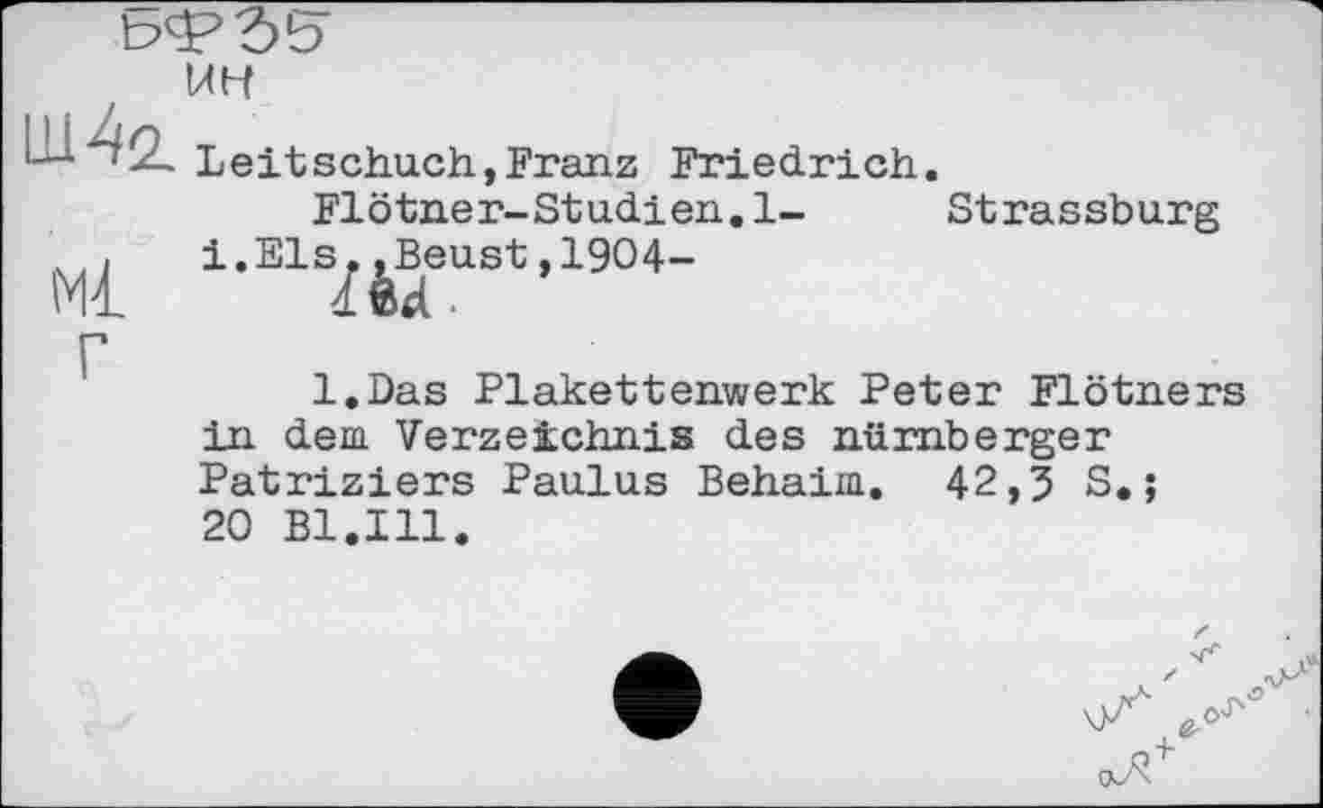 ﻿bsPSS' UH 11142.
Ml
Leitschuch,Franz Friedrich.
Flötner-Studien.l- Strassburg i.Els.,Beust,1904-
Md-
l.Das Plakettenwerk Peter Flötners in dem Verzeichnis des nürnberger Patriziers Paulus Behaim. 42,3 S. ;
20 Bl.Ill.